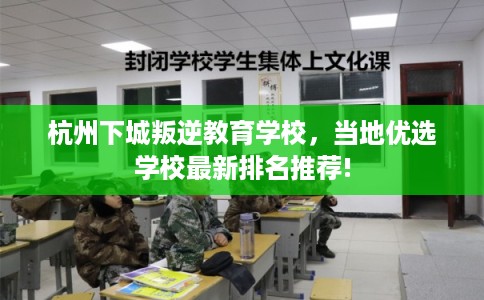 杭州下城叛逆教育学校，当地优选学校最新排名推荐!