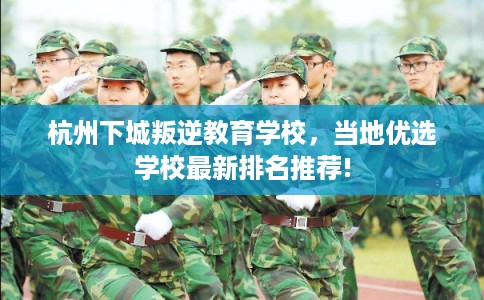 杭州下城叛逆教育学校，当地优选学校最新排名推荐!