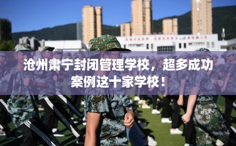 沧州肃宁封闭管理学校，超多成功案例这十家学校！