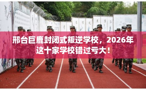 邢台巨鹿封闭式叛逆学校，2026年这十家学校错过亏大！