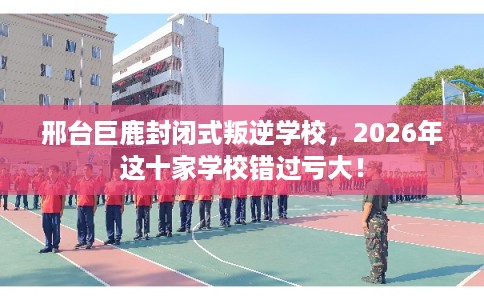 邢台巨鹿封闭式叛逆学校，2026年这十家学校错过亏大！
