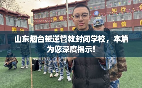 山东烟台叛逆管教封闭学校，本篇为您深度揭示!