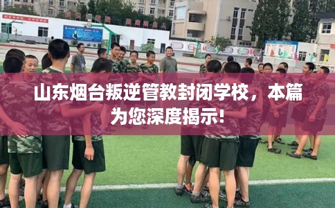 山东烟台叛逆管教封闭学校，本篇为您深度揭示!