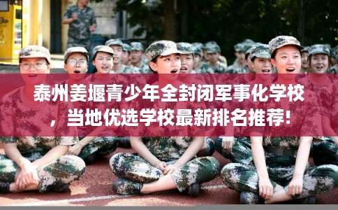 泰州姜堰青少年全封闭军事化学校，当地优选学校最新排名推荐!