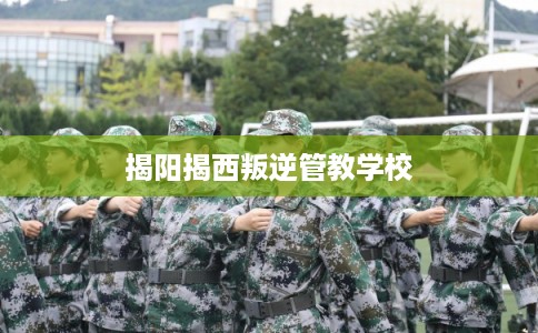 揭阳揭西叛逆管教学校