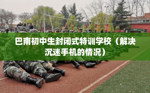 巴南初中生封闭式特训学校（解决沉迷手机的情况）