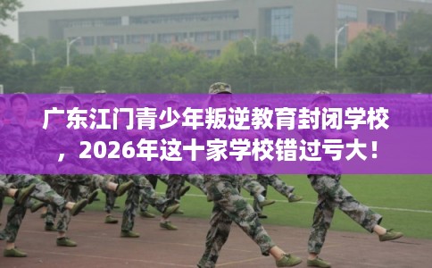 广东江门青少年叛逆教育封闭学校，2026年这十家学校错过亏大！