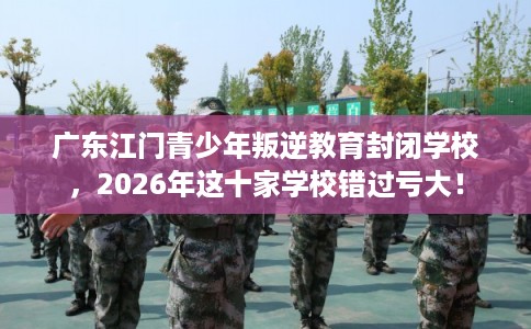 广东江门青少年叛逆教育封闭学校，2026年这十家学校错过亏大！