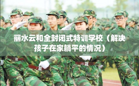 丽水云和全封闭式特训学校（解决孩子在家躺平的情况）