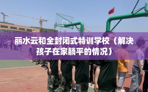 丽水云和全封闭式特训学校（解决孩子在家躺平的情况）