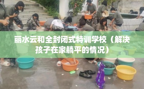 丽水云和全封闭式特训学校（解决孩子在家躺平的情况）