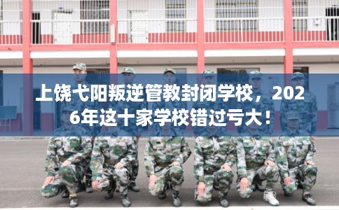 上饶弋阳叛逆管教封闭学校，2026年这十家学校错过亏大！