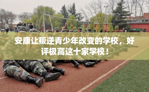 安康让叛逆青少年改变的学校，好评极高这十家学校！