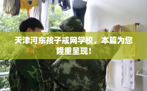 天津河东孩子戒网学校，本篇为您隆重呈现！