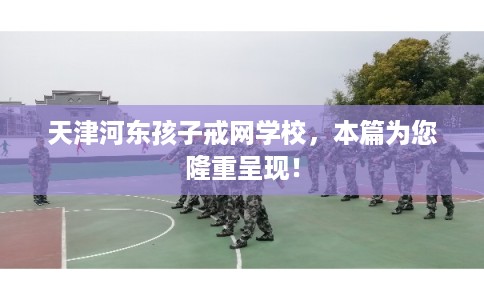 天津河东孩子戒网学校，本篇为您隆重呈现！