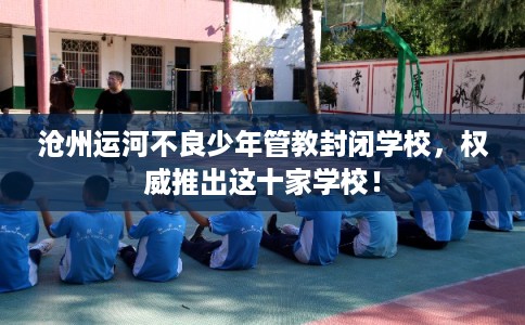 沧州运河不良少年管教封闭学校，权威推出这十家学校！