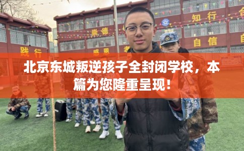 北京东城叛逆孩子全封闭学校，本篇为您隆重呈现！