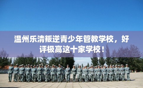 温州乐清叛逆青少年管教学校，好评极高这十家学校！