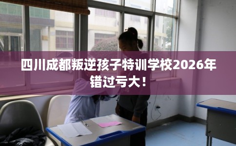 四川成都叛逆孩子特训学校2026年错过亏大！
