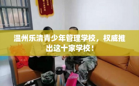 温州乐清青少年管理学校，权威推出这十家学校！