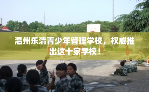 温州乐清青少年管理学校，权威推出这十家学校！
