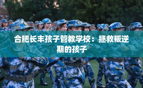 合肥长丰孩子管教学校：拯救叛逆期的孩子