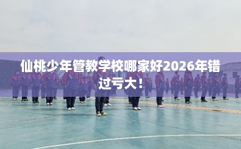 仙桃少年管教学校哪家好2026年错过亏大！