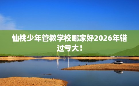 仙桃少年管教学校哪家好2026年错过亏大！