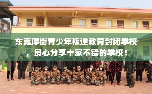 东莞厚街青少年叛逆教育封闭学校，良心分享十家不错的学校！