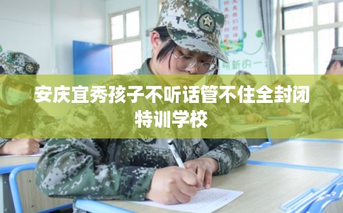 安庆宜秀孩子不听话管不住全封闭特训学校