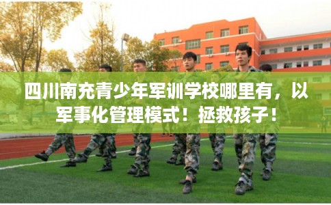 四川南充青少年军训学校哪里有，以军事化管理模式！拯救孩子！