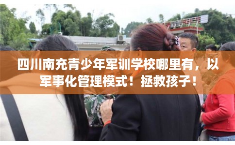 四川南充青少年军训学校哪里有，以军事化管理模式！拯救孩子！