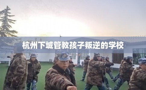 杭州下城管教孩子叛逆的学校