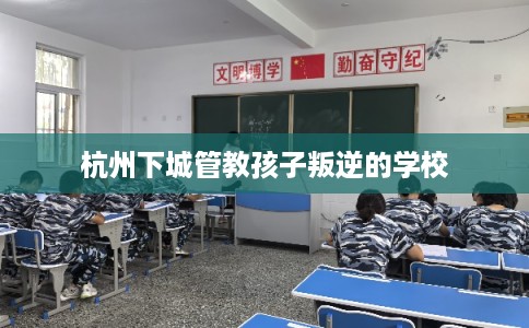 杭州下城管教孩子叛逆的学校