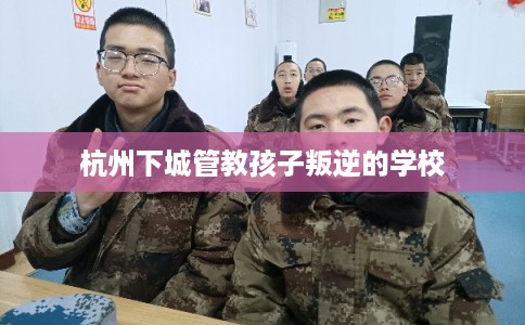 杭州下城管教孩子叛逆的学校