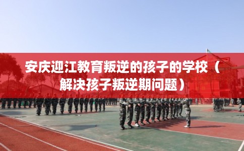 安庆迎江教育叛逆的孩子的学校（解决孩子叛逆期问题）