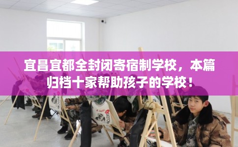 宜昌宜都全封闭寄宿制学校，本篇归档十家帮助孩子的学校！