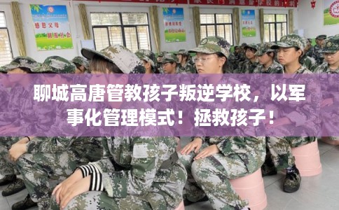 聊城高唐管教孩子叛逆学校，以军事化管理模式！拯救孩子！