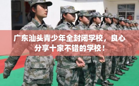 广东汕头青少年全封闭学校，良心分享十家不错的学校！
