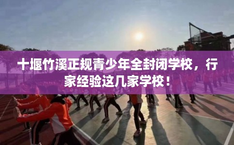 十堰竹溪正规青少年全封闭学校，行家经验这几家学校！