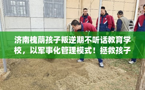 济南槐荫孩子叛逆期不听话教育学校，以军事化管理模式！拯救孩子！