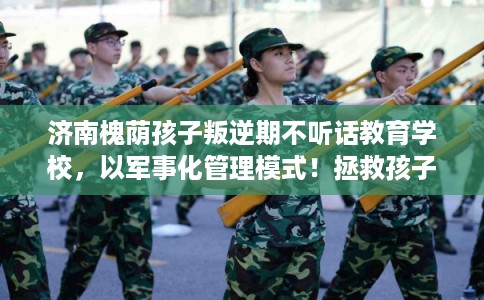 济南槐荫孩子叛逆期不听话教育学校，以军事化管理模式！拯救孩子！