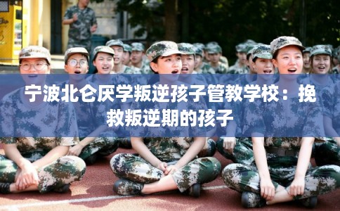 宁波北仑厌学叛逆孩子管教学校：挽救叛逆期的孩子