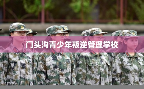 门头沟青少年叛逆管理学校