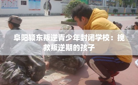 阜阳颍东叛逆青少年封闭学校：挽救叛逆期的孩子