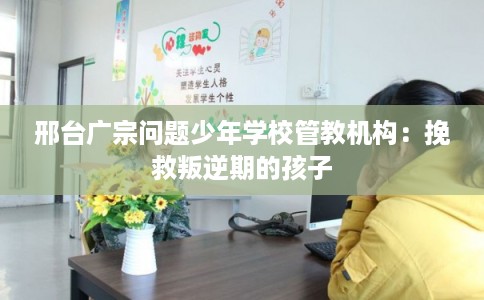 邢台广宗问题少年学校管教机构：挽救叛逆期的孩子