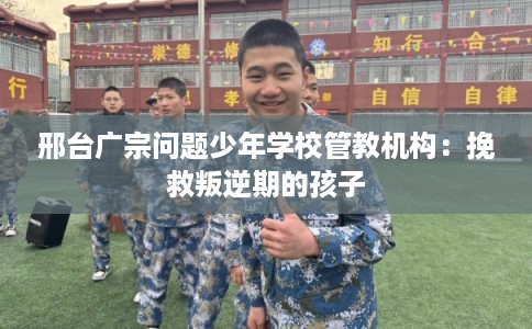 邢台广宗问题少年学校管教机构：挽救叛逆期的孩子