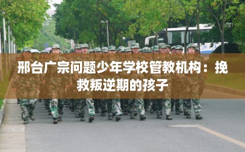 邢台广宗问题少年学校管教机构：挽救叛逆期的孩子