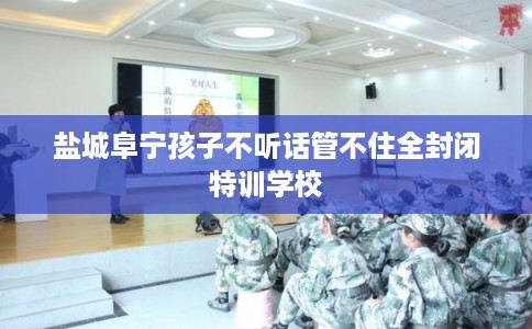 盐城阜宁孩子不听话管不住全封闭特训学校