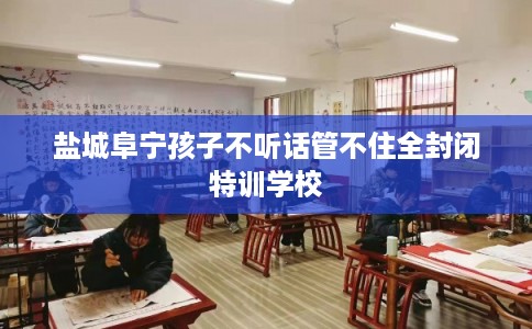 盐城阜宁孩子不听话管不住全封闭特训学校